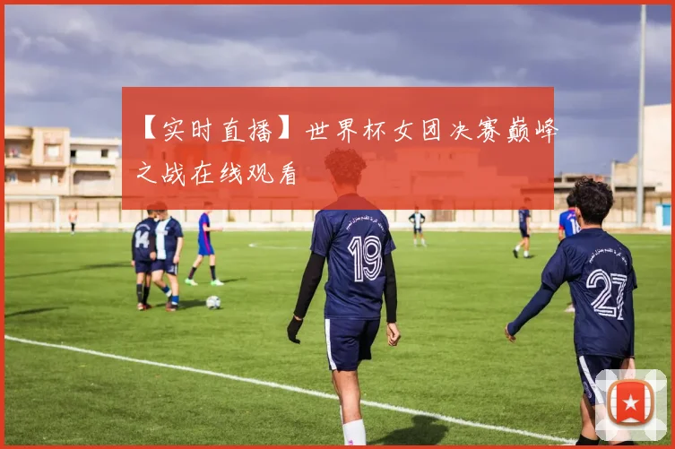 【实时直播】世界杯女团决赛巅峰之战在线观看