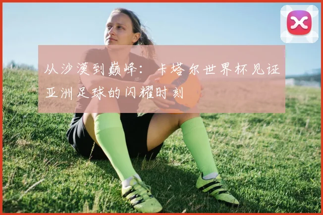 从沙漠到巅峰：卡塔尔世界杯见证亚洲足球的闪耀时刻