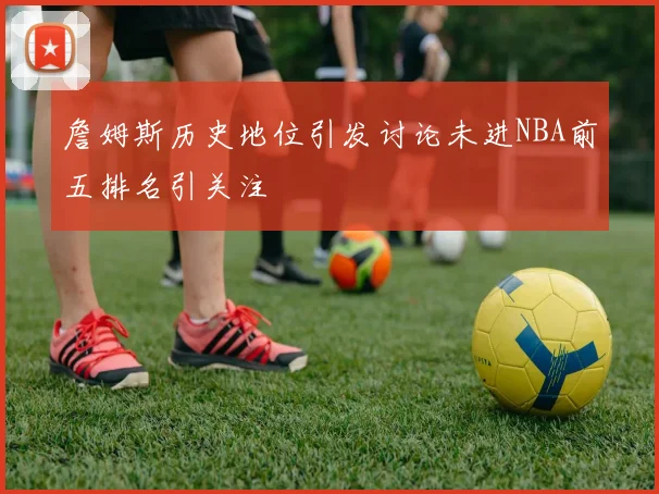 詹姆斯历史地位引发讨论未进NBA前五排名引关注