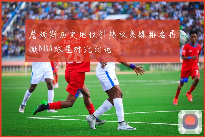 詹姆斯历史地位引热议美媒排名再掀NBA球星对比讨论