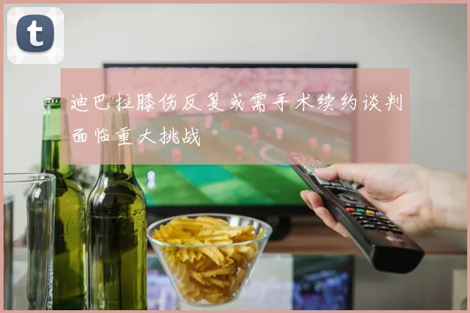 迪巴拉膝伤反复或需手术续约谈判面临重大挑战